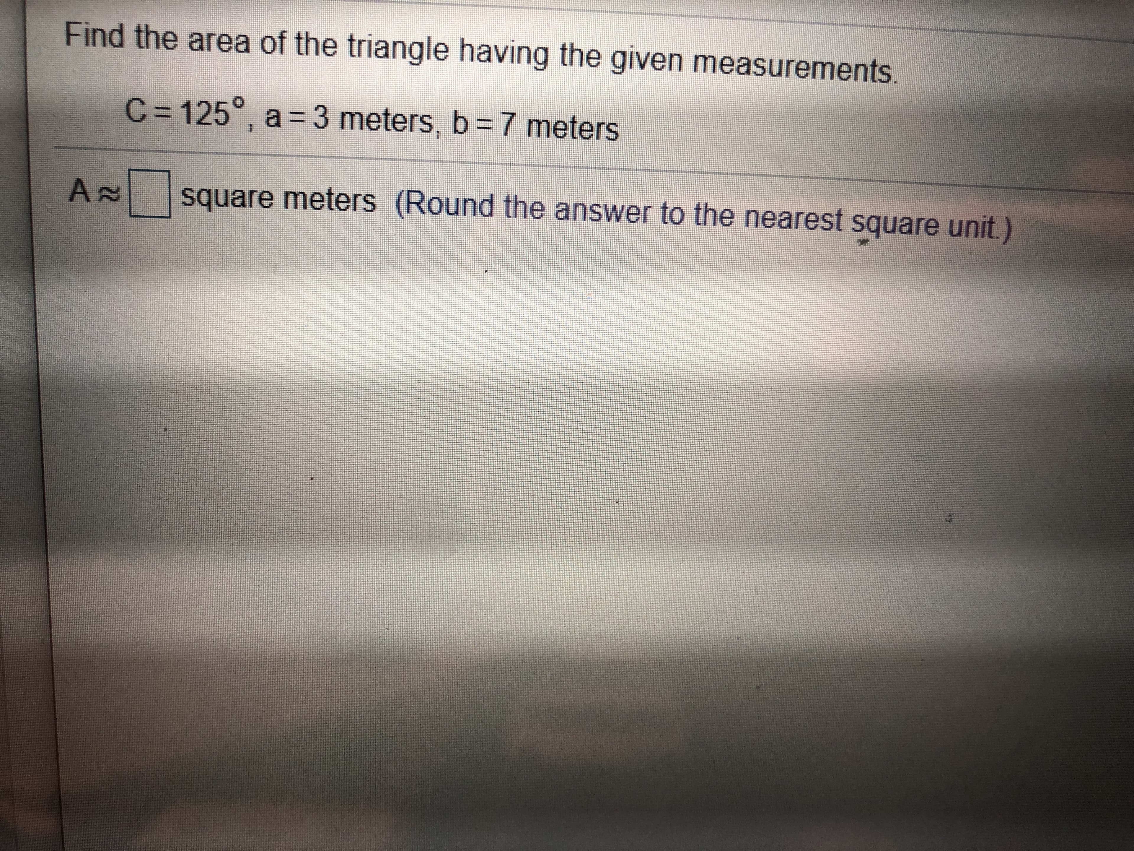 Find the area of the triangle having the given measurements
C-125°, a 3 meters, b =7 meters
AN
square meters (Round the answer to the nearest square unit.)
