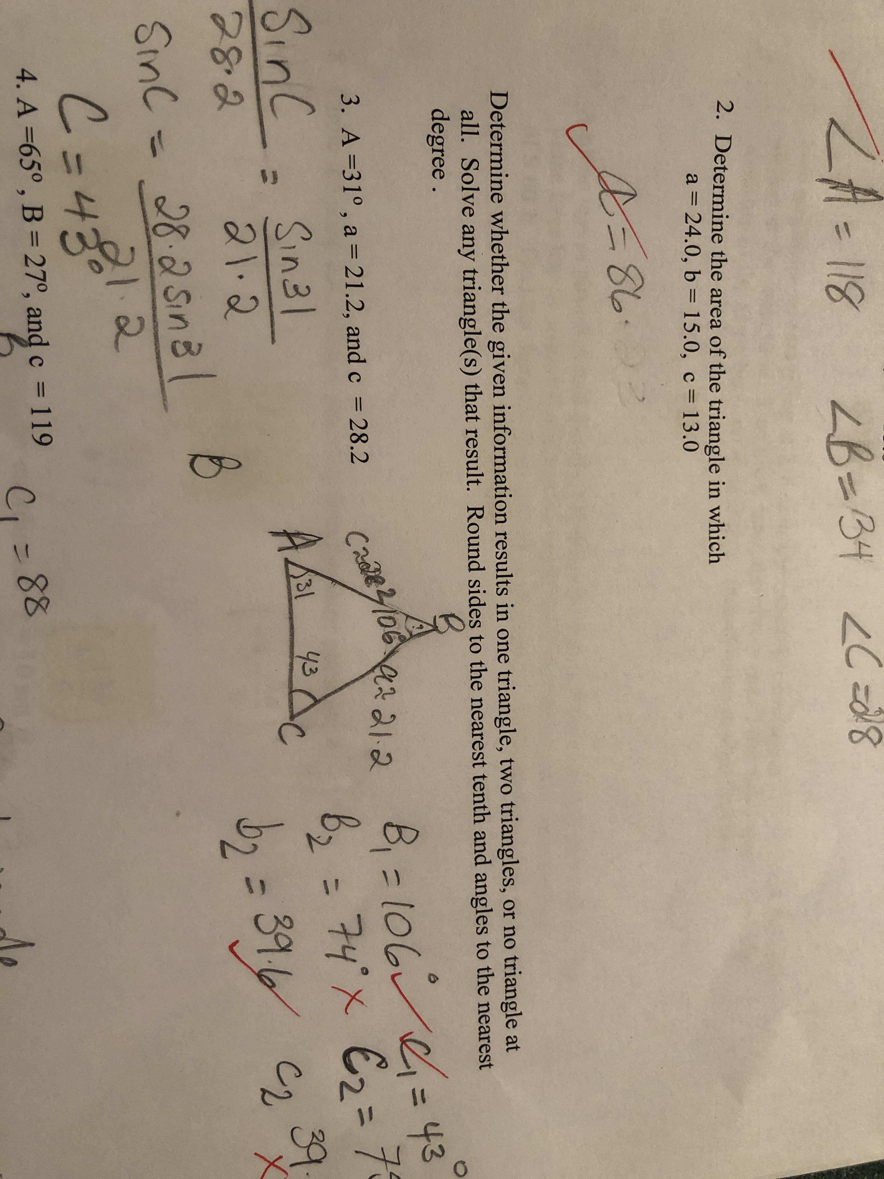 $J
118
ZB=34 2Cz8
-1
2. Determine the area of the triangle in which
a 24.0, b = 15.0, c 13.0
Determine whether the given information results in one triangle, two triangles, or no triangle at
all. Solve any triangle(s) that result. Round sides to the nearest tenth and angles to the nearest
degree.
B
=l00
62 74'x E2= 73
39
3. A=31°, a = 21.2, and c 28.2
Crl06
Sinc Sn3l
ALA
31
43
39
28.8
212
Sinc 28.2Sna
C-48
4. A -65°, B = 270, and c 119
C,- 88
