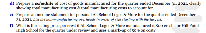 d) Prepare a schedule of cost of goods manufactured for the quarter ended December 31, 2021, clearly
showing total manufacturing cost & total manufacturing costs to account for.
e) Prepare an income statement for personal All School Logos & More for the quarter ended December
31, 2021. List the non-manufacturing overheads in order of size starting with the largest.
f) What is the selling price per crest if All School Logos & More manufactured 2,800 crests for Hill Point
High School for the quarter under review and uses a mark-up of 50% on cost?
