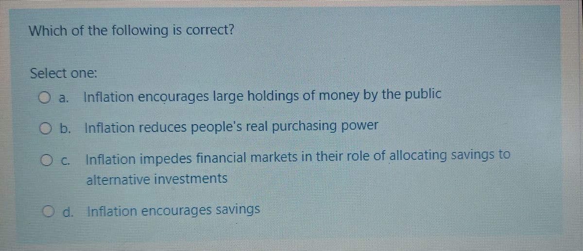 Which of the following is correct?
Select one:
Inflation encourages large holdings of money by the public
Ob. Inflation reduces people's real purchasing power
O c Inflation impedes financial markets in their role of allocating savings to
alternative investments
O d. Inflation encourages savings
