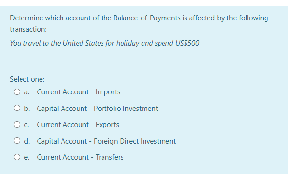 Determine which account of the Balance-of-Payments is affected by the following
transaction:
You travel to the United States for holiday and spend US$500
Select one:
O a. Current Account - Imports
O b. Capital Account - Portfolio Investment
O. Current Account - Exports
O d. Capital Account - Foreign Direct Investment
e. Current Account - Transfers
