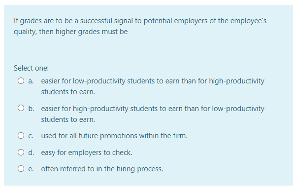 If grades are to be a successful signal to potential employers of the employee's
quality, then higher grades must be
Select one:
O a. easier for low-productivity students to earn than for high-productivity
students to earn.
O b. easier for high-productivity students to earn than for low-productivity
students to earn.
O . used for all future promotions within the firm.
O d. easy for employers to check.
O e. often referred to in the hiring process.
