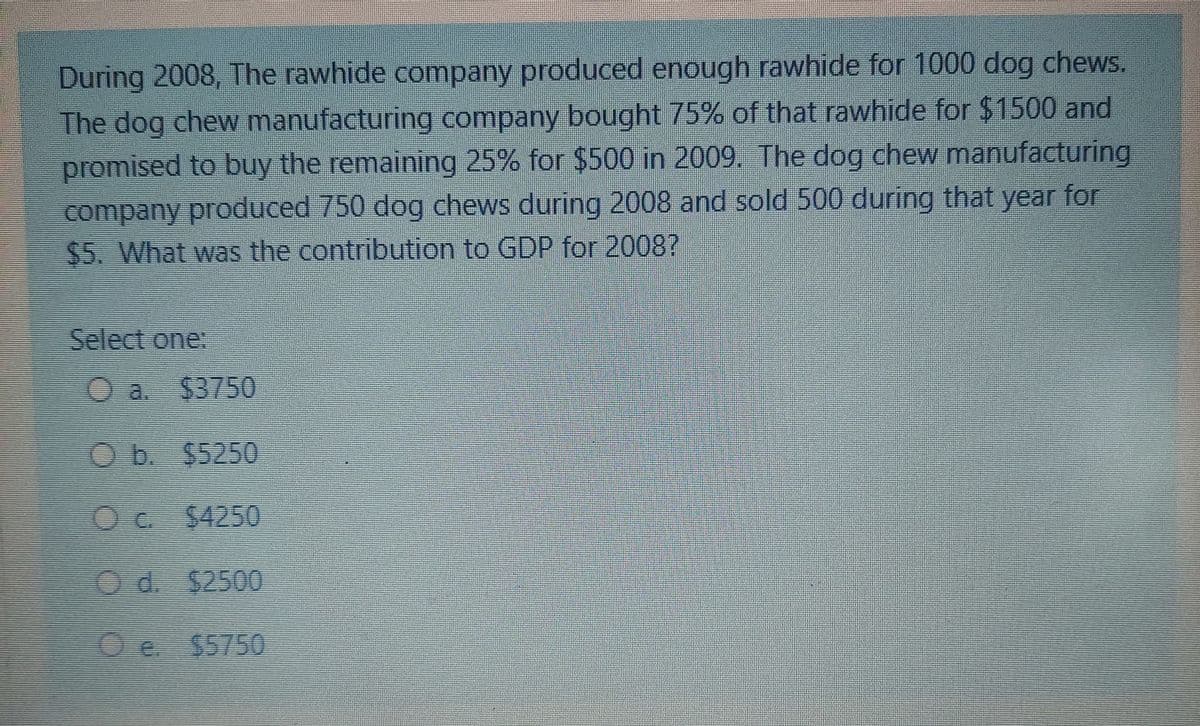 During 2008, The rawhide company produced enough rawhide for 1000 dog chews.
The dog chew manufacturing company bought 75% of that rawhide for $1500 and
promised to buy the remaining 25% for $500 in 2009. The dog chew manufacturing
company produced 750 dog chews during 2008 and sold 500 during that year for
$5. What was the contribution to GDP for 20087
Select one:
53750
Ob. $5250
Oc. $4250
Od. $2500
Oe $5750
