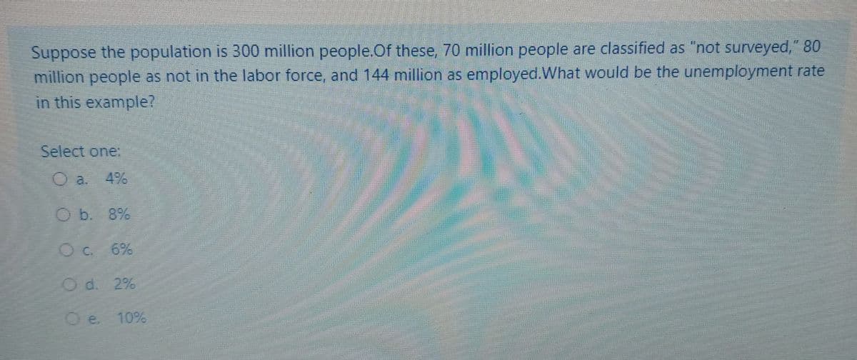 Suppose the population is 300 million people.Of these, 70 million people are classified as "not surveyed," 80
million people as not in the labor force, and 144 million as employed.What would be the unemployment rate
in this example?
Select one.
a.
4%
O b. 8%
O c 6%
Od. 2%
Oe.
10%
