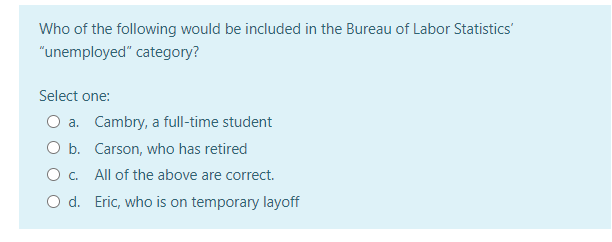 Who of the following would be included in the Bureau of Labor Statistics'
"unemployed" category?
Select one:
O a. Cambry, a full-time student
O b. Carson, who has retired
O c. All of the above are correct.
O d. Eric, who is on temporary layoff
