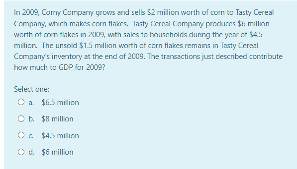 In 2009, Corny Company grows and sells $2 million worth of corn to Tasty Cereal
Company, which makes corn flakes. Tasty Cereal Company produces $6 million
worth of corn flakes in 2009, with sales to households during the year of $4.5
million. The unsold $1.5 million worth of corn flakes remains in Tasty Cereal
Company's inventory at the end of 2009. The transactions just described contribute
how much to GDP for 2009?
Select one:
O a. $6.5 million
O b. $8 million
O . $4.5 million
O d. $6 million
