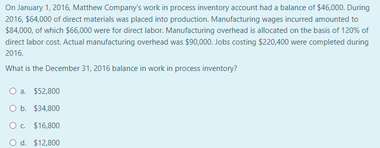 On January 1, 2016, Matthew Company's work in process inventory account had a balance of $46,000. During
2016, $64,000 of direct materials was placed into production. Manufacturing wages incurred amounted to
$84,000, of which $66,000 were for direct labor. Manufacturing overhead is allocated on the basis of 120% of
direct labor cost. Actual manufacturing overhead was $90,000. Jobs costing $220,400 were completed during
2016.
What is the December 31, 2016 balance in work in process inventory?
O a. $52,800
O b. $34,800
O c. $16,800
O d. $12,800
