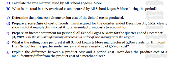 a) Calculate the raw material used by All School Logos & More.
b) What is the total factory overhead costs incurred by All School Logos & More during the period?
c) Determine the prime cost & conversion cost of the School crests produced.
d) Prepare a schedule of cost of goods manufactured for the quarter ended December 31, 2021, clearly
showing total manufacturing cost & total manufacturing costs to account for.
e) Prepare an income statement for personal All School Logos & More for the quarter ended December
31, 2021. List the non-manufacturing overheads in order of size starting with the largest.
f) What is the selling price per crest if All School Logos & More manufactured 2,800 crests for Hill Point
High School for the quarter under review and uses a mark-up of 50% on cost?
g) Explain the difference between a product cost and a period cost. How does the product cost of a
manufacturer differ from the product cost of a merchandiser?
