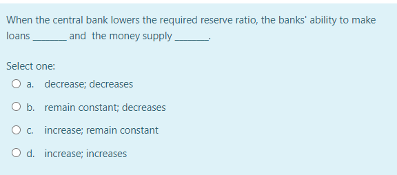 When the central bank lowers the required reserve ratio, the banks' ability to make
loans
and the money supply.
Select one:
O a. decrease; decreases
O b. remain constant; decreases
O. increase; remain constant
O d. increase; increases
