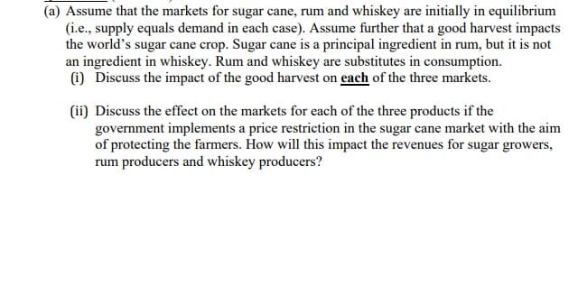 (a) Assume that the markets for sugar cane, rum and whiskey are initially in equilibrium
(i.e., supply equals demand in each case). Assume further that a good harvest impacts
the world's sugar cane crop. Sugar cane is a principal ingredient in rum, but it is not
an ingredient in whiskey. Rum and whiskey are substitutes in consumption.
(i) Discuss the impact of the good harvest on each of the three markets.
(ii) Discuss the effect on the markets for each of the three products if the
government implements a price restriction in the sugar cane market with the aim
of protecting the farmers. How will this impact the revenues for sugar growers,
rum producers and whiskey producers?
