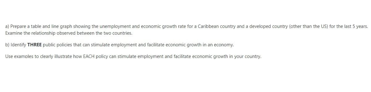 a) Prepare a table and line graph showing the unemployment and economic growth rate for a Caribbean country and a developed country (other than the US) for the last 5 years.
Examine the relationship observed between the two countries.
b) Identify THREE public policies that can stimulate employment and facilitate economic growth in an economy.
Use examples to clearly illustrate how EACH policy can stimulate employment and facilitate economic growth in your country.
