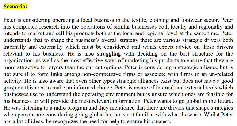 Scenario:
Peter is considering operating a local business in the textile, clothing and footwear sector. Peter
has completed research into the operations of similar businesses both locally and regionally and
intends to market and sell his products both at the local and regional level at the same time. Peter
understands that to shape the business's overall strategy there are various strategic drivers both
internally and externally which must be considered and wants expert advice on these drivers
relevant to his business. He is also struggling with deciding on the best structure for the
organization, as well as the most effective ways of marketing his products to ensure that they are
more attractive to buyers than the current options. Peter is considering a strategic alliance but is
not sure if to form links among non-competitive firms or associate with firms in an un-related
activity. He is also aware that even other types strategic alliances exist but does not have a good
grasp on this area to make an informed choice. Peter is aware of internal and external tools which
businesses use to understand the operating environment but is unsure which ones are feasible for
his business or will provide the most relevant information. Peter wants to go global in the future.
He was listening to a radio program and they mentioned that there are drivers that shape strategies
when persons are considering going global but he is not familiar with what these are. Whilst Peter
has a lot of ideas, he recognizes the need for help to ensure his success.