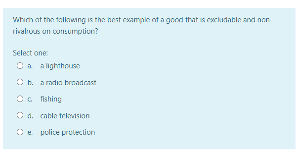 Which of the following is the best example of a good that is excludable and non-
rivalrous on consumption?
Select one:
O a.
a lighthouse
O b. a radio broadcast
O c. fishing
O d. cable television
O e. police protection
