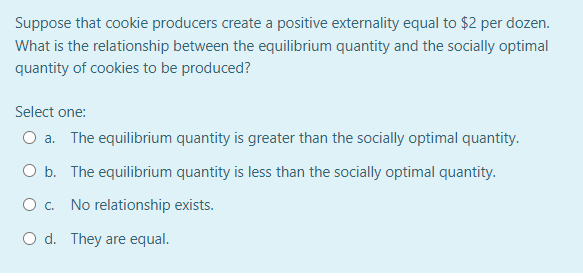 Suppose that cookie producers create a positive externality equal to $2 per dozen.
What is the relationship between the equilibrium quantity and the socially optimal
quantity of cookies to be produced?
Select one:
O a. The equilibrium quantity is greater than the socially optimal quantity.
O b. The equilibrium quantity is less than the socially optimal quantity.
O . No relationship exists.
O d. They are equal.
