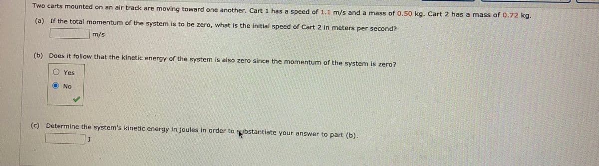 Two carts mounted on an air track are moving toward one another. Cart1 has a speed of 1.1 m/s and a mass of 0.50 kg. Cart 2 has a mass of 0.72 kg.
(a) If the total momentum of the system is to be zero, what is the initial speed of Cart 2 in meters per second?
m/s
(b)
Does it follow that the kinetic energy of the system is also zero since the momentum of the system is zero?
O Yes
O No
(c) Determine the system's kinetic energy in joules in order to sybstantiate your answer to part (b).
