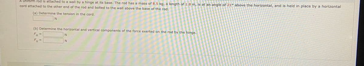 A uniform rod is attached to a wall by a hinge at its base. The rod has a mass of 8.5 kg, a length of 1.8 m, is at an angle of 21° above the horizontal, and is held in place by a horizontal
cord attached to the other end of the rod and bolted to the wall above the base of the rod.
(a) Determine the tension in the cord.
(b) Determine the horizontal and vertical components of the force exerted on the rod by the hinge.
FH
%3D
Fv =
%3D
