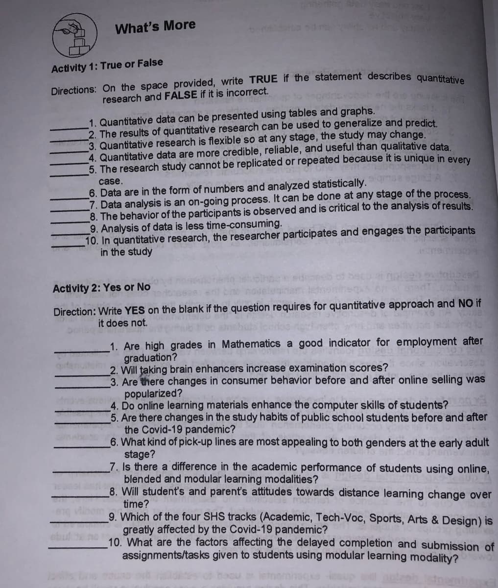 ne en
ev
What's More
Activity 1: True or False
research and FALSE if it is incorrect.
1. Quantitative data can be presented using tables and graphs.
2. The results of quantitative research can be used to generalize and predict
3. Quantitative research is flexible so at any stage, the study may change.
4. Quantitative data are more credible, reliable, and useful than qualitative data
5. The research study cannot be replicated or repeated because it is unique in every
6. Data are in the form of numbers and analyzed statistically.
7. Data analysis is an on-going process. It can be done at any stage of the process.
8. The behavior of the participants is observed and is critical to the analysis of results.
9. Analysis of data is less time-consuming.
10. In quantitative research, the researcher participates and engages the participants
in the study
case.
Activity 2: Yes or No
Direction: Write YES on the blank if the question requires for quantitative approach and NO if
it does not.
1. Are high grades in Mathematics a good indicator for employment after
graduation?
2. Will taking brain enhancers increase examination scores?
3. Are there changes in consumer behavior before and after online selling was
popularized?
4. Do online learning materials enhance the computer skills of students?
5. Are there changes in the study habits of public school students before and after
the Covid-19 pandemic?
6. What kind of pick-up lines are most appealing to both genders at the early adult
stage?
7. Is there a difference in the academic performance of students using online,
blended and modular learning modalities?
8. Will student's and parent's attitudes towards distance learning change over
time?
9. Which of the four SHS tracks (Academic, Tech-Voc, Sports, Arts & Design) is
greatly affected by the Covid-19 pandemic?
10. What are the factors affecting the delayed completion and submission of
assignments/tasks given to students using modular learning modality?
