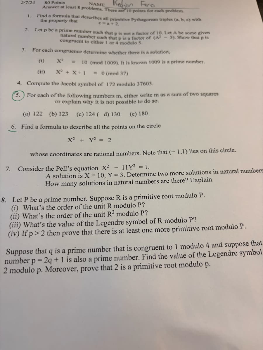 5/7/24
80 Points
3.
2.
1.
NAME
on
Fero
Answer at least 8 problems. There are 10 points for each problem.
Find a formula that describes all primitive Pythagorean triples (a, b, c) with
the property that
c=a+2.
Let p be a prime number such that p is not a factor of 10. Let A be some given
natural number such that p is a factor of (A2 5). Show that p is
congruent to either 1 or 4 modulo 5.
For each congruence determine whether there is a solution,
(i)
x² =
10 (mod 1009). It is known 1009 is a prime number.
(ii)
x² + X+1 = 0 (mod 37)
4. Compute the Jacobi symbol of 172 modulo 37603.
5.
For each of the following numbers m, either write m as a sum of two squares
or explain why it is not possible to do so.
(a) 122 (b) 123 (c) 124 (d) 130 (e) 180
6. Find a formula to describe all the points on the circle
X2 Y22
7.
whose coordinates are rational numbers. Note that (-1,1) lies on this circle.
Consider the Pell's equation X²
11 Y² = 1.
A solution is X = 10, Y = 3. Determine two more solutions in natural numbers
How many solutions in natural numbers are there? Explain
8. Let P be a prime number. Suppose R is a primitive root modulo P.
(i) What's the order of the unit R modulo P?
(ii) What's the order of the unit R² modulo P?
(iii) What's the value of the Legendre symbol of R modulo P?
(iv) If p > 2 then prove that there is at least one more primitive root modulo P.
Suppose that q is a prime number that is congruent to 1 modulo 4 and suppose that
number p=2q+1 is also a prime number. Find the value of the Legendre symbol
2 modulo p. Moreover, prove that 2 is a primitive root modulo p.