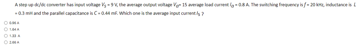 A step up dc/dc converter has input voltage Vs = 9 V, the average output voltage Vo= 15 average load current la = 0.8 A. The switching frequency is f = 20 kHz, inductance is L
= 0.3 mH and the parallel capacitance is C = 0.44 mF. Which one is the average input current Is ?
O 0.96 A
O 1.64 A
O 1.33 A
O 2.66 A
