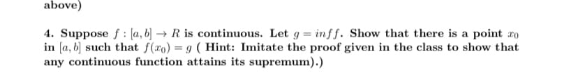 above)
:
4. Suppose f [a, b] → R is continuous. Let g = inff. Show that there is a point ro
in [a, b] such that f(ro) = 9 (Hint: Imitate the proof given in the class to show that
any continuous function attains its supremum).)