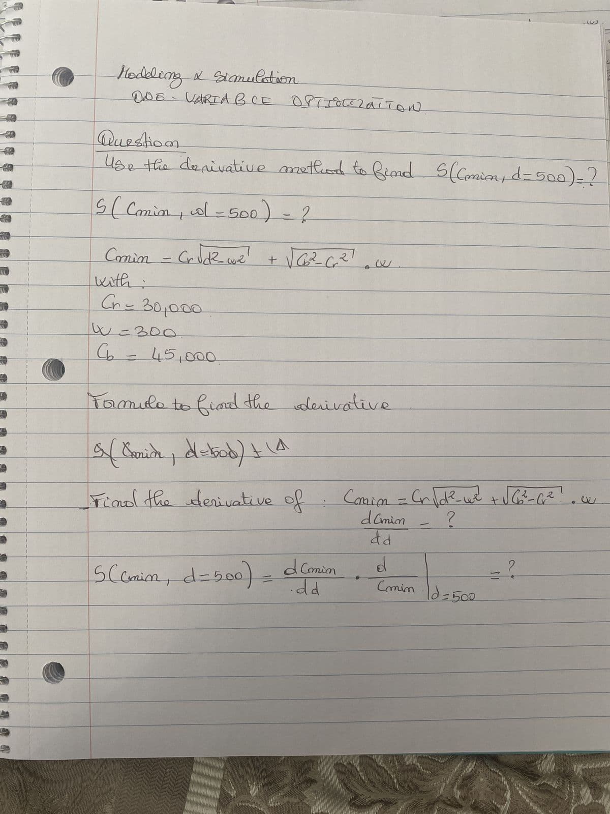 Hodding & simulation
ONE-
VARIABLE OPTIMIZATION
Question.
Use the derivative method to find S((min, d=500) = ?
5 ( Comin, o = 500) = ?
Commin - Cr√d²_w₁₂
with
Cr= 30,000
W=300
Cb = 45,000
+ √√66₂²₂²_C₁₂ ²₁
Formule to find the derivative
9 [ Camich, d=bood) + (4
Find the derivative of
SCamin, d=500)
d Comin
.dd
Comin = Cr√d²-w² + √√ G₂²-0² !
d (min
?
dd
d
(min
-
Id=500
-?
W