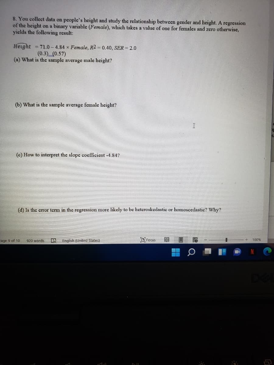 8. You collect data on people's height and study the relationship between gender and height. A regression
of the height on a binary variable (Female), which takes a value of one for females and zero otherwise,
yields the following result:
Height
= 71.0- 4.84 x Female, R2 = 0.40, SER = 2.0
(0.3) (0.57)
(a) What is the sample average male height?
(b) What is the sample average female height?
I
(c) How to interpret the slope coefficient -4.84?
(d) Is the error term in the regression more likely to be heteroskedastic or homoscedastic? Why?
R English (United States)
D'Focus
Page 9 of 10
920 words
100%
