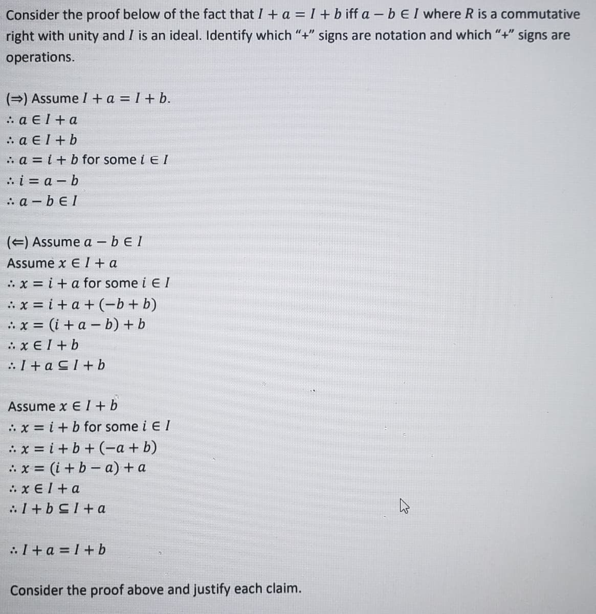 **Understanding Ideals in Commutative Rings: A Proof Analysis**

Consider the proof below of the fact that \( I + a = I + b \) if and only if \( a - b \in I \) where \( R \) is a commutative ring with unity and \( I \) is an ideal. Identify which “+” signs are notation and which “+” signs are operations. 

**(\(\Rightarrow\)) Assume \( I + a = I + b \).**

1. \( a \in I + a \)  
   \(\therefore a \in I + b\)  
2. \(\therefore a = i + b\) for some \( i \in I \)  
3. \(\therefore i = a - b\)  
4. \(\therefore a - b \in I\)  

**(\(\Leftarrow\)) Assume \( a - b \in I\).**

Assume \( x \in I + a \).  
1. \(\therefore x = i + a\) for some \( i \in I \)  
2. \(\therefore x = i + a + (-b + b)\)  
3. \(\therefore x = (i + a - b) + b\)  
4. \(\therefore x \in I + b\)  
5. \(\therefore I + a \subseteq I + b\)  

Assume \( x \in I + b\).  
1. \(\therefore x = i + b\) for some \( i \in I \)  
2. \(\therefore x = i + b + (-a + a)\)  
3. \(\therefore x = (i + b - a) + a\)  
4. \(\therefore x \in I + a\)  
5. \(\therefore I + b \subseteq I + a\)  

Thus, \( I + a = I + b \).

Consider the proof above and justify each claim.

---

This proof carefully uses properties of ideals in a commutative ring to show equivalences and membership in different sets defined by operations involving elements of the ring.