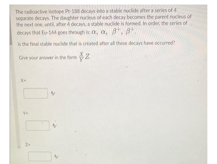 The radioactive isotope Pt-188 decays into a stable nuclide after a series of 4
separate decays. The daughter nucleus of each decay becomes the parent nucleus of
the next one, until, after 4 decays, a stable nuclide is formed. In order, the series of
decays that Eu-144 goes through is: X, a, B*, B*.
is the final stable nuclide that is created after all these decays have occurred?
Give
eyour answer in the form Z.
X=
Y=
Z-
