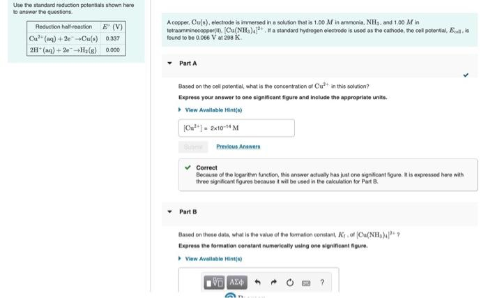 Use the standard reduction potentials shown here
to answer the questions.
A copper, Cu(s), electrode is immersed in a solution that is 1.00 M in ammonia, NH3, and 1.00 M in
tetraamminecopper(). [Cu(NH3)4.If a standard hydrogen electrode is used as the cathode, the cel potential, Ecell, is
found to be 0.066 V at 298 K.
Reduction hal-reaction E (V)
Cu" (aq) + 2e-Cu(s) 0.337
2H (aq) + 2e-+H2(g) 0.000
Part A
Based on the cell potential, what is the concentration of Cu in this solution?
Express your answer to one significant figure and include the appropriate units.
> View Available Hint(s)
(Cu*") - 2x10-14 M
Rutm Prevlous Answers
v Correct
Because of the logarithm function, this answer actually has just one significant figure. It is expressed here with
three significant figures because it will be used in the calculation for Part B.
Part B
Based on these data, what is the value of the formation constant, Kr, of (Cu(NH,)"?
Express the formation constant numerically using one significant figure.
View Avallable Hint(s)
