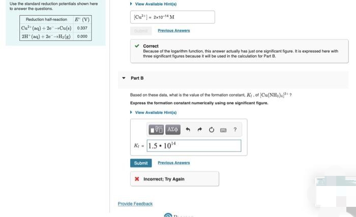 Use the standard reduction potentials shown here
to answer the questions.
> View Avallable Hint(s)
Reduction hal-reaction E (V)
(Cu**] = 2x10-14 M
Cu" (aq) + 2e-Cu(s) 0.337
2H (aq) + 2e-H2(g) 0.000
Previous Answers
Correct
Because of the logarithm function, this answer actually has just one significant figure. It is expressed here with
three significant figures because it will be used in the calculation for Part B.
Part B
Based on these data, what is the value of the formation constant, Ke , of (Cu(NH,)4* ?
Express the formation constant numerically using one significant figure.
View Avallable Hint(s)
K - 1.5 • 104
Submit Previoun Answers
x Incorrect; Try Again
Provide Feedback
