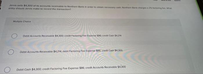 Jervis sels $4,300 of its accounts receivable to Northem Bank in order to obtain necessary cash. Northem Bank charges 2 tactoing fee Wmat
entry should Jervis make to record the transaction?
Multiple Choice
Debir Accounts Receivable $4,300; credit Factoring Fee Expense $86; credit Cash $4214
Debit Accounts Receivable $4,214; debit Factoring Fee Expense $86; credit Cash $4,300.
Debit Cash $4,300; credit Factoring Fee Expense $86; credit Accounts Receivable $4,300
