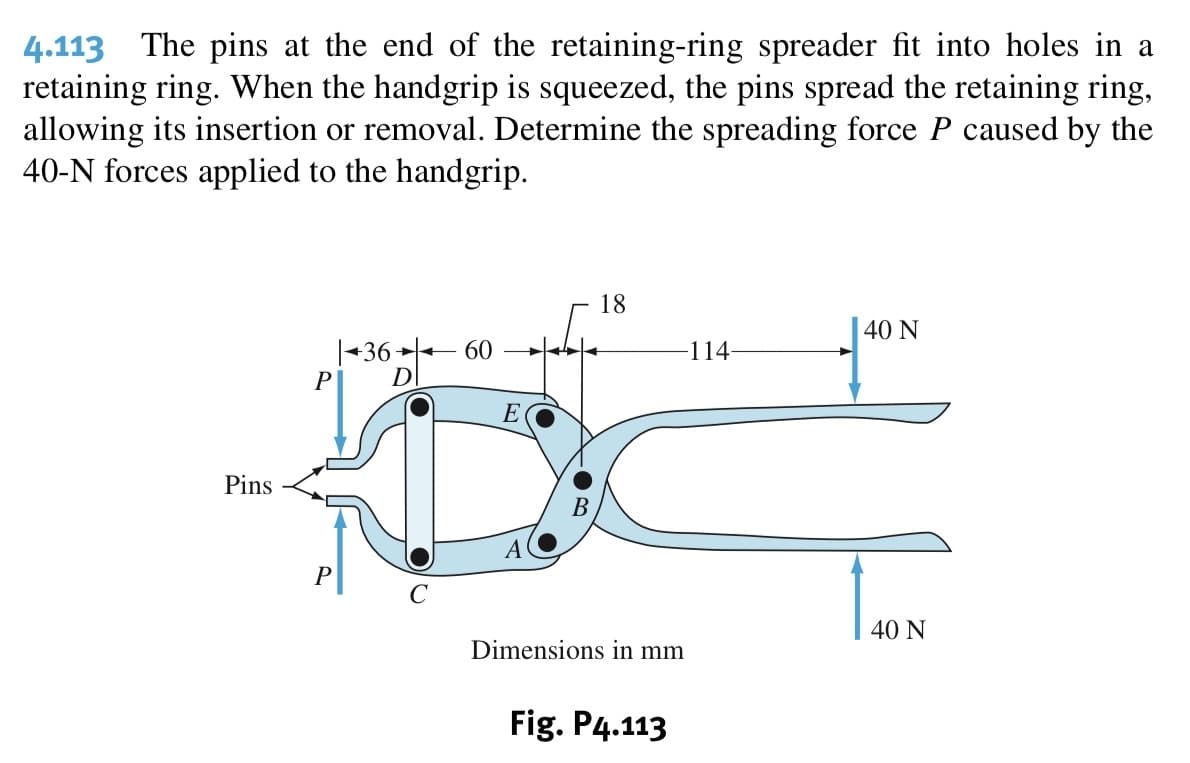 4.113 The pins at the end of the retaining-ring spreader fit into holes in a
retaining ring. When the handgrip is squeezed, the pins spread the retaining ring,
allowing its insertion or removal. Determine the spreading force P caused by the
40-N forces applied to the handgrip.
18
40 N
|+36 ++
60
-114
E
Pins
A
40 Ν
Dimensions in mm
Fig. P4.113
