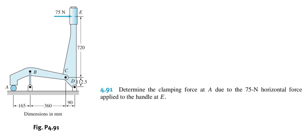 75 N
E
720
В
D12.5
A
4.91 Determine the clamping force at A due to the 75-N horizontal force
applied to the handle at E.
90
+165→l+
-360
Dimensions in mm
Fig. P4.91
