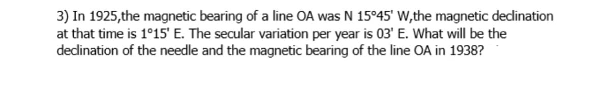 3) In 1925, the magnetic bearing of a line OA was N 15°45' w,the magnetic dedination
at that time is 1°15' E. The secular variation per year is 03' E. What will be the
dedination of the needle and the magnetic bearing of the line OA in 1938?
