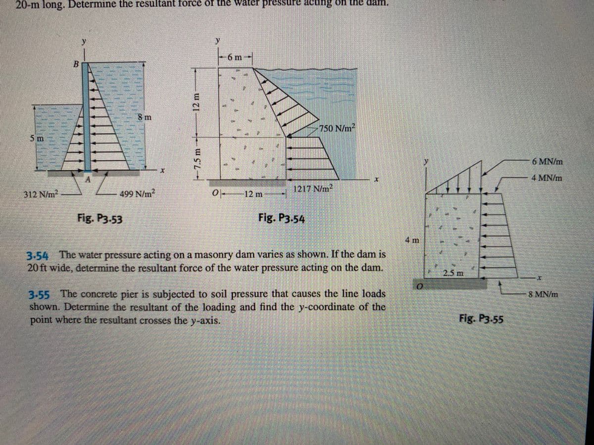 20-m long. Determine the resultant force of the water pressure actifig oh the dam.
6 m
8m
750 N/m
5 m
6 MN/m
4 MN/m
312 N/m2
499 N/m2
0 12 m
1217 N/m2
Fig. P3.53
Fig. P3.54
4 m
3-54 The water pressure acting on a masonry dam varies as shown. If the dam is
20 ft wide, determine the resultant force of the water pressure acting on the dam.
2.5m
3-55 The concrete pier is subjected to soil pressure that causes the line loads
shown. Determine the resultant of the loading and find the y-coordinate of the
point where the resultant crosses the y-axis.
8 MN/m
Fig. P3-55
12m
|-7.5 m-
