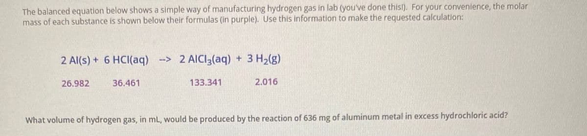 The balanced equation below shows a simple way of manufacturing hydrogen gas in lab (you've done this!). For your convenience, the molar
mass of each substance is shown below their formulas (in purple). Use this information to make the requested calculation:
2 Al(s) + 6 HCI(aq) -> 2 AICI3(aq) + 3 H2(g)
26.982
36.461
133.341
2.016
What volume of hydrogen gas, in mL, would be produced by the reaction of 636 mg of aluminum metal in excess hydrochloric acid?
