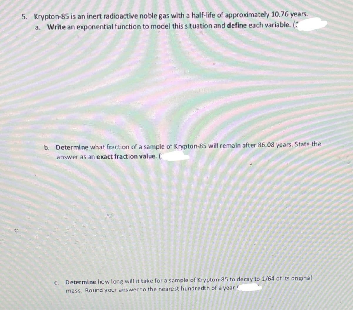 5. Krypton-85 is an inert radioactive noble gas with a half-life of approximately 10.76 years.
a. Write an exponential function to model this situation and define each variable. (
b. Determine what fraction of a sample of Krypton-85 will remain after 86.08 years. State the
answer as an exact fraction value. (
C. Determine how long will it take for a sample of Krypton-85 to decay to 1/64 of its original
mass. Round your answer to the nearest hundredth of a year.