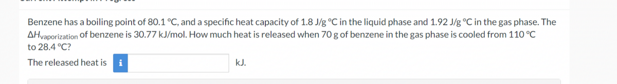 Benzene has a boiling point of 80.1 °C, and a specific heat capacity of 1.8 J/g °C in the liquid phase and 1.92 J/g °C in the gas phase. The
AHvaporization of benzene is 30.77 kJ/mol. How much heat is released when 70 g of benzene in the gas phase is cooled from 110 °C
to 28.4 °C?
The released heat is i
kJ.