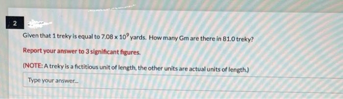 2
Given that 1 treky is equal to 7.08 x 10 yards. How many Gm are there in 81.0 treky?
Report your answer to 3 significant figures.
(NOTE: A treky is a fictitious unit of length, the other units are actual units of length.)
Type your answer....