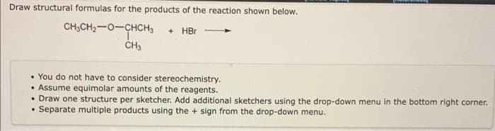 Draw structural formulas for the products of the reaction shown below.
CH3CH₂-O-CHCH3 + HBr
• You do not have to consider stereochemistry.
• Assume equimolar amounts of the reagents.
.
CH3
.
Draw one structure per sketcher. Add additional sketchers using the drop-down menu in the bottom right corner.
Separate multiple products using the + sign from the drop-down menu.