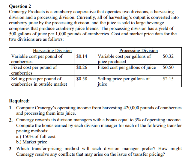 Question 2
Cranergy Products is a cranberry cooperative that operates two divisions, a harvesting
division and a processing division. Currently, all of harvesting's output is converted into
cranberry juice by the processing division, and the juice is sold to large beverage
companies that produce cranberry juice blends. The processing division has a yield of
500 gallons of juice per 1,000 pounds of cranberries. Cost and market price data for the
two divisions are as follows:
Harvesting Division
Variable cost per pound of
cranberries
Fixed cost per pound of
cranberries
Selling price per pound of
cranberries in outside market
Processing Division
Variable cost per gallons of
juice produced
Fixed cost per gallons of juice
$0.14
$0.32
$0.26
$0.50
$0.58
Selling price per gallons of
juice
$2.15
Required:
1. Compute Cranergy's operating income from harvesting 420,000 pounds of cranberries
and processing them into juice.
2. Cranergy rewards its division managers with a bonus equal to 3% of operating income.
Compute the bonus earned by each division manager for each of the following transfer
pricing methods:
a.) 150% of full cost
b.) Market price
3. Which transfer-pricing method will each division manager prefer? How might
Cranergy resolve any conflicts that may arise on the issue of transfer pricing?
