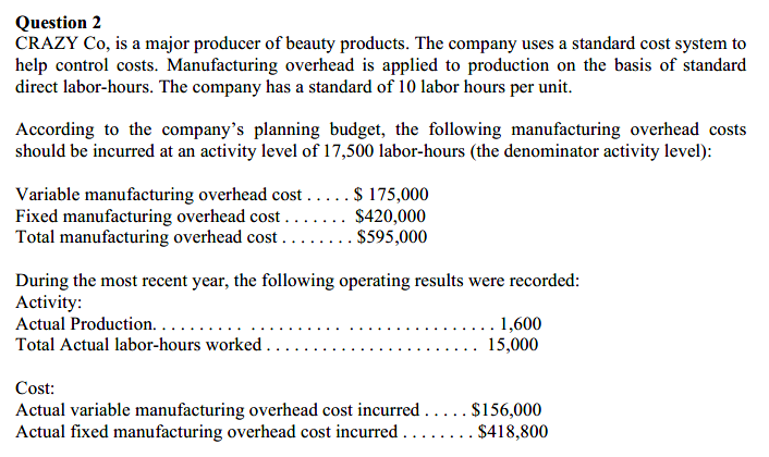 Question 2
CRAZY Co, is a major producer of beauty products. The company uses a standard cost system to
help control costs. Manufacturing overhead is applied to production on the basis of standard
direct labor-hours. The company has a standard of 10 labor hours per unit.
According to the company's planning budget, the following manufacturing overhead costs
should be incurred at an activity level of 17,500 labor-hours (the denominator activity level):
Variable manufacturing overhead cost .....$ 175,000
Fixed manufacturing overhead cost ..
Total manufacturing overhead cost
$420,000
... $595,000
During the most recent year, the following operating results were recorded:
Activity:
Actual Production. . . .
Total Actual labor-hours worked . .
1,600
15,000
Cost:
Actual variable manufacturing overhead cost incurred..... $156,000
Actual fixed manufacturing overhead cost incurred .....
$418,800
.
