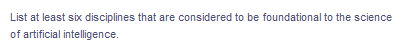 List at least six disciplines that are considered to be foundational to the science
of artificial intelligence.
