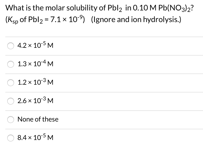 What is the molar solubility of Pbl2 in 0.10 M Pb(NO3)2?
(Ksp of Pbl2 = 7.1× 10-) (Ignore and ion hydrolysis.)
4.2 x 10-5 M
1.3 x 10-4 M
1.2 x 10-3 M
2.6 x 10-3 M
None of these
8.4 x 10-5 M
