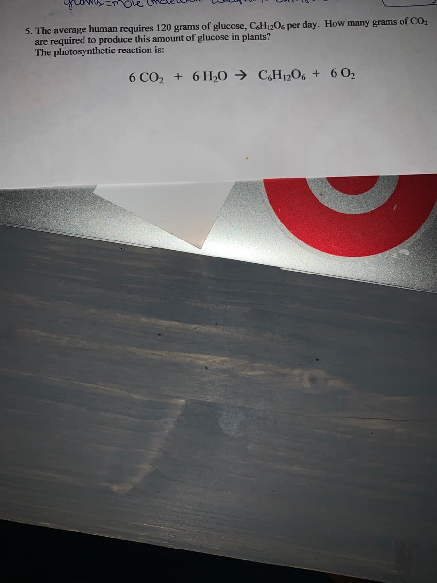 mole
5. The average human requires 120 grams of glucose, C&H12O6 per day. How many grams of CO2
are required to produce this amount of glucose in plants?
The photosynthetic reaction is:
6 CO2 + 6 H2O →
C,H12O6 + 6O2
