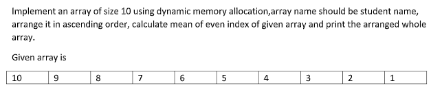 Implement an array of size 10 using dynamic memory allocation,array name should be student name,
arrange it in ascending order, calculate mean of even index of given array and print the arranged whole
array.
Given array is
10
8
7
2
1
