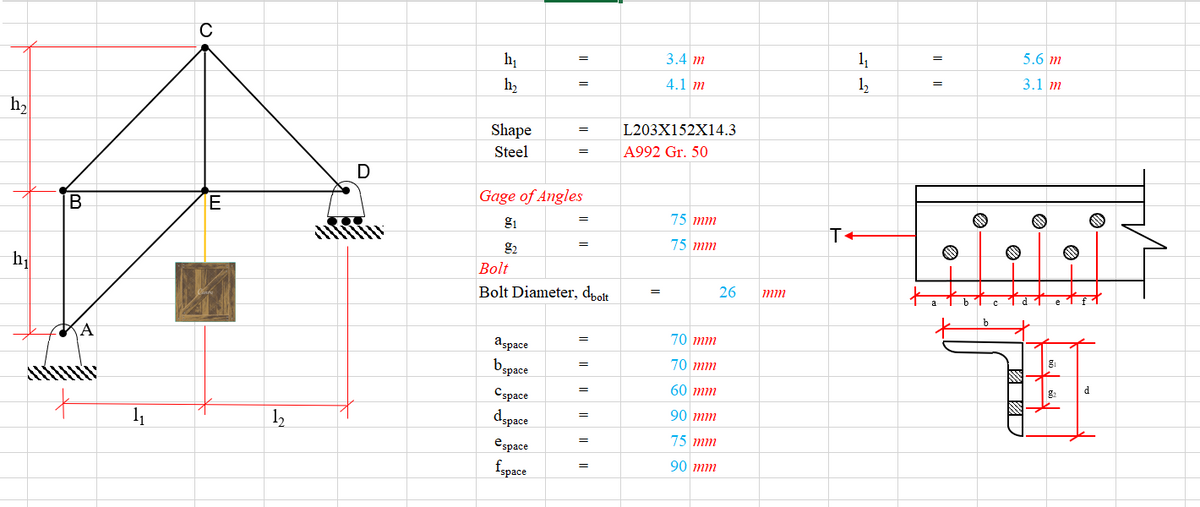 C
5.6 m
3.4 m
11
hị
3.1 m
4.1 m
12
h2
h2
L203X152X14.3
Shape
Steel
A992 Gr. 50
D
Gage of Angles
IB
E
75 mm
g1
T+
75 mm
g2
Bolt
26
mm
Bolt Diameter, dpolt
b
70 mm
A
=
aspace
Bspace
70 mm
d
60 mm
Cspace
90 тm
dspace
=
11
1,
75 mm
espace
90 тm
fapace
圈
I|||
I|||
