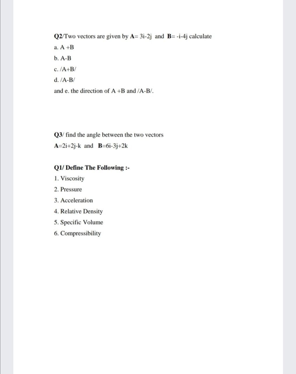 Q2/Two vectors are given by A= 3i-2j and B= -i-4j calculate
a. A +B
b. A-B
c. /A+B/
d. /A-B/
and e. the direction of A +B and /A-B/.
Q3/ find the angle between the
vecte
A=2i+2j-k and B=6i-3j+2k
Q1/ Define The Following :-
1. Viscosity
2. Pressure
3. Acceleration
4. Relative Density
5. Specific Volume
6. Compressibility
