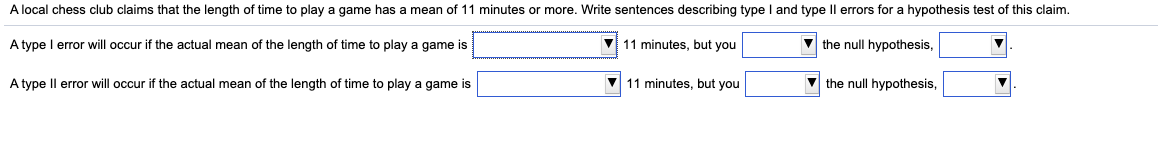 A local chess club claims that the length of time to play a game has a mean of 11 minutes or more. Write sentences describing type I and type Il errors for a hypothesis test of this claim.
A type I error will occur if the actual mean of the length of time to play a game is
V 11 minutes, but you
V the null hypothesis,
A type Il error will occur if the actual mean of the length of time to play a game is
11 minutes, but you
V the null hypothesis,
