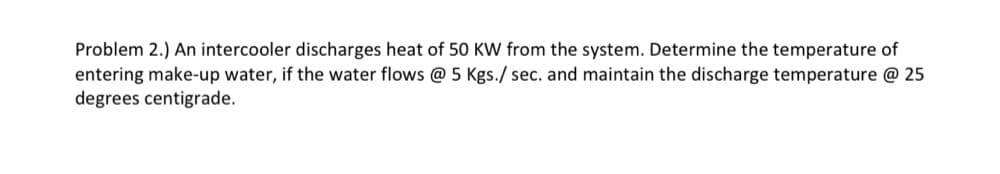 Problem 2.) An intercooler discharges heat of 50 KW from the system. Determine the temperature of
entering make-up water, if the water flows @ 5 Kgs./ sec. and maintain the discharge temperature @ 25
degrees centigrade.
